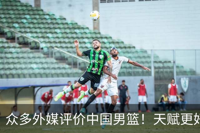 众多外媒评价中国男篮！天赋更好，打法却过时