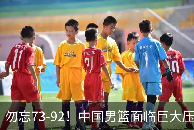 勿忘73-92！中国男篮面临巨大压力，三人角色至关重要